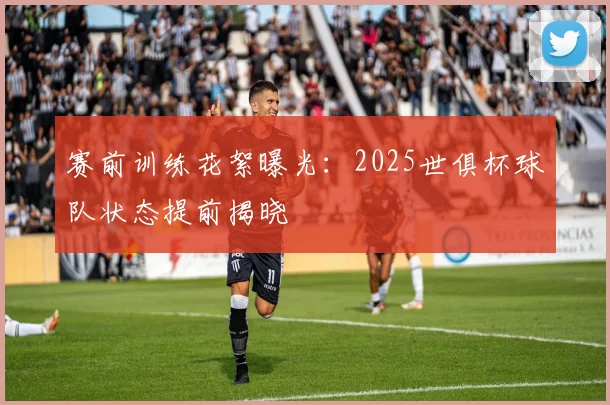 赛前训练花絮曝光：2025世俱杯球队状态提前揭晓