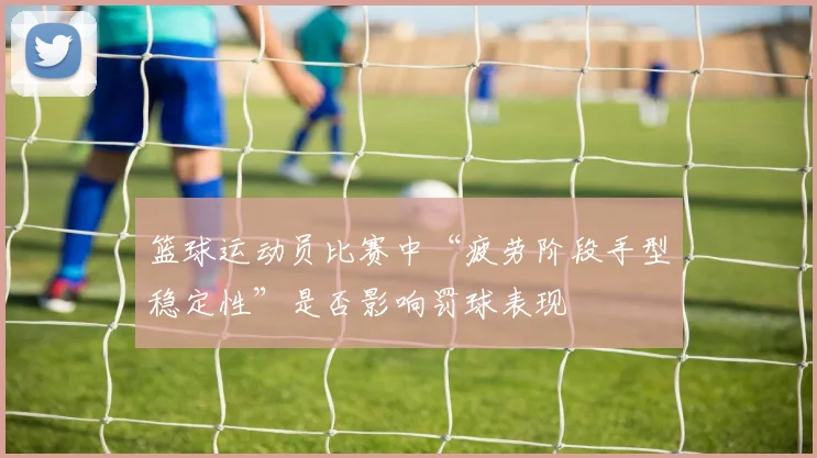 篮球运动员比赛中“疲劳阶段手型稳定性”是否影响罚球表现