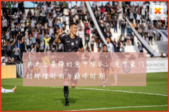 历史上最强的意甲球队：意甲豪门的辉煌时刻与巅峰时期