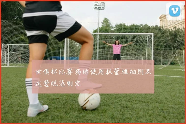 世俱杯比赛场地使用权管理细则及运营规范制定